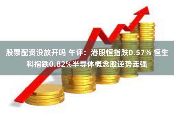 股票配资没放开吗 午评：港股恒指跌0.57% 恒生科指跌0.82%半导体概念股逆势走强