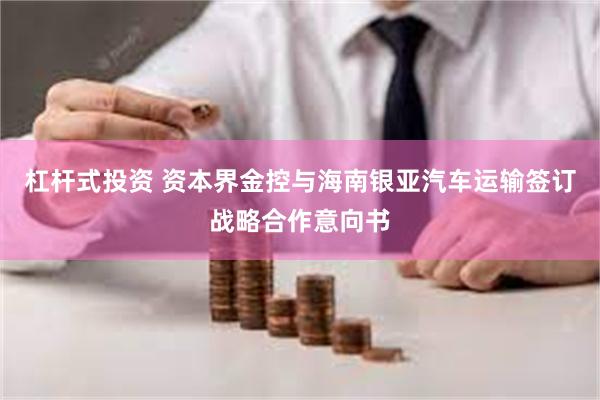 杠杆式投资 资本界金控与海南银亚汽车运输签订战略合作意向书