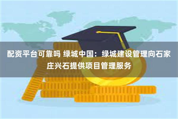 配资平台可靠吗 绿城中国：绿城建设管理向石家庄兴石提供项目管理服务