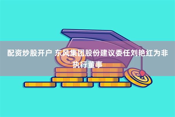 配资炒股开户 东风集团股份建议委任刘艳红为非执行董事