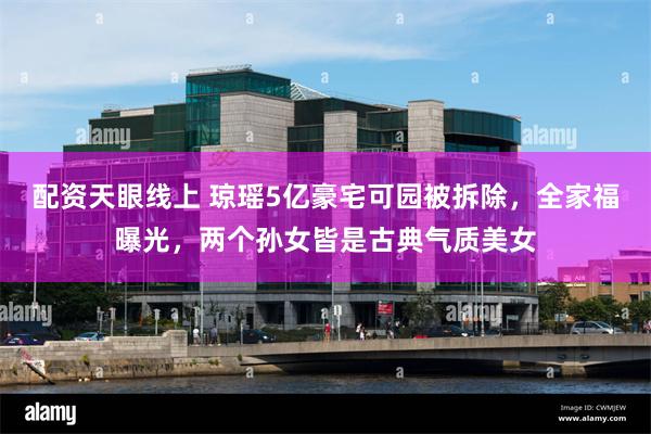 配资天眼线上 琼瑶5亿豪宅可园被拆除，全家福曝光，两个孙女皆是古典气质美女