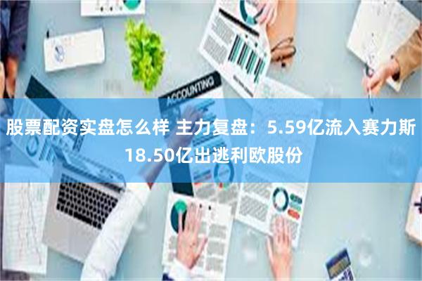 股票配资实盘怎么样 主力复盘：5.59亿流入赛力斯 18.50亿出逃利欧股份