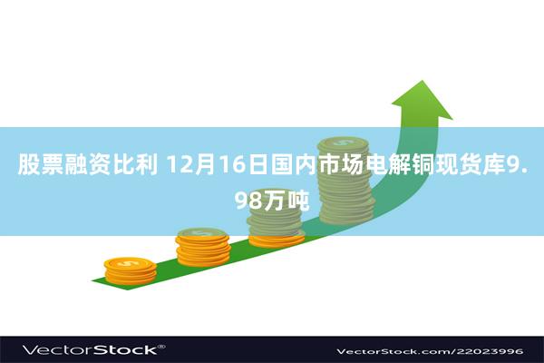 股票融资比利 12月16日国内市场电解铜现货库9.98万吨