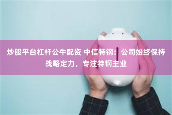 炒股平台杠杆公牛配资 中信特钢：公司始终保持战略定力，专注特钢主业