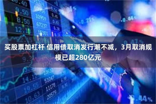 买股票加杠杆 信用债取消发行潮不减，3月取消规模已超280亿元