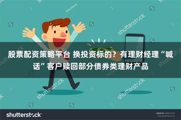 股票配资策略平台 换投资标的？有理财经理“喊话”客户赎回部分债券类理财产品