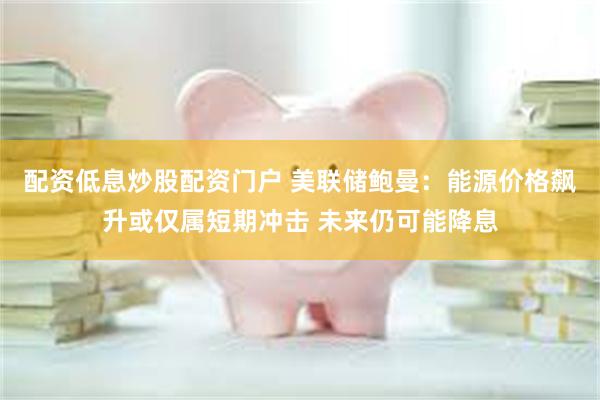 配资低息炒股配资门户 美联储鲍曼：能源价格飙升或仅属短期冲击 未来仍可能降息