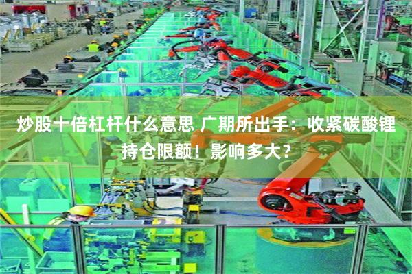 炒股十倍杠杆什么意思 广期所出手：收紧碳酸锂持仓限额！影响多大？