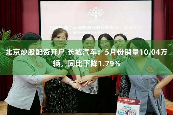 北京炒股配资开户 长城汽车：5月份销量10.04万辆，同比下降1.79%