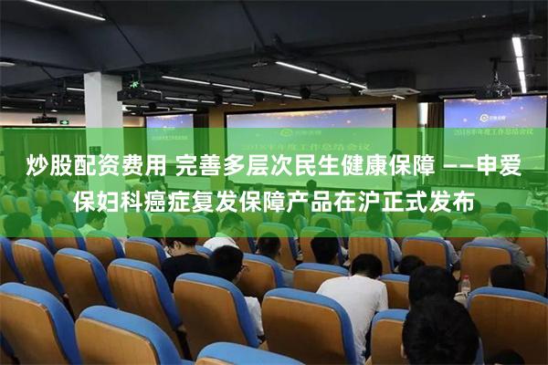 炒股配资费用 完善多层次民生健康保障 ——申爱保妇科癌症复发保障产品在沪正式发布