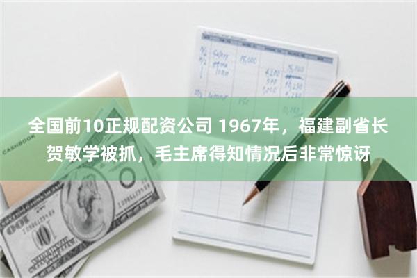全国前10正规配资公司 1967年，福建副省长贺敏学被抓，毛主席得知情况后非常惊讶