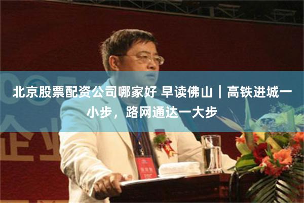 北京股票配资公司哪家好 早读佛山｜高铁进城一小步，路网通达一大步