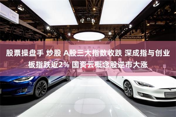 股票操盘手 炒股 A股三大指数收跌 深成指与创业板指跌近2% 国资云概念股逆市大涨