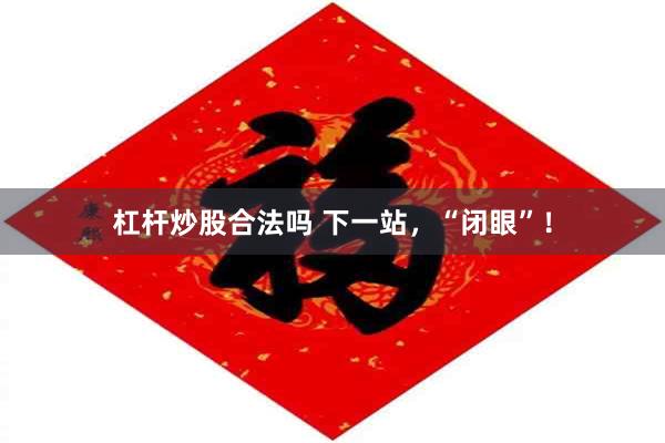 杠杆炒股合法吗 下一站，“闭眼”！