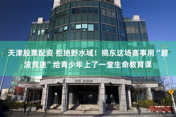 天津股票配资 拒绝野水域！揭东这场赛事用“碧波竞速”给青少年上了一堂生命教育课