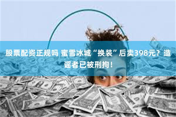 股票配资正规吗 蜜雪冰城“换装”后卖398元？造谣者已被刑拘！