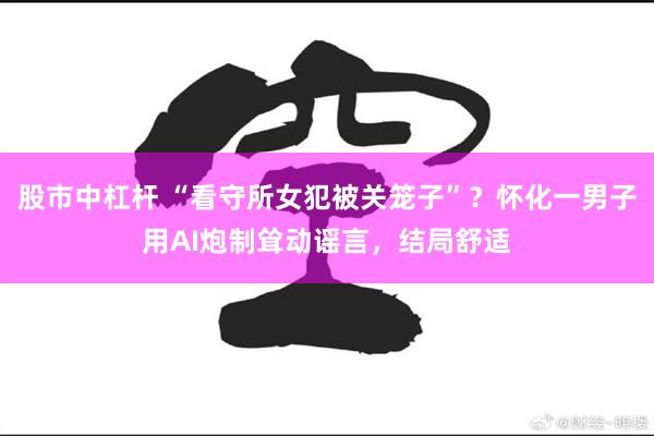 股市中杠杆 “看守所女犯被关笼子”？怀化一男子用AI炮制耸动谣言，结局舒适