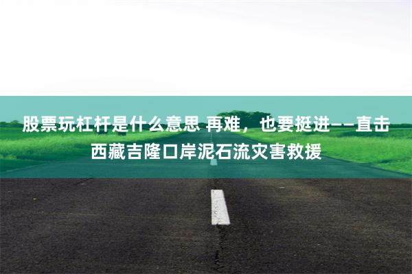 股票玩杠杆是什么意思 再难，也要挺进——直击西藏吉隆口岸泥石流灾害救援