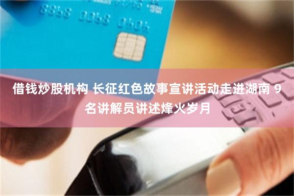 借钱炒股机构 长征红色故事宣讲活动走进湖南 9名讲解员讲述烽火岁月