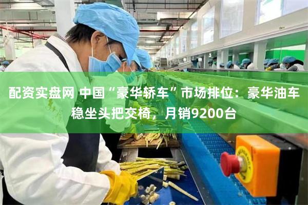 配资实盘网 中国“豪华轿车”市场排位：豪华油车稳坐头把交椅，月销9200台