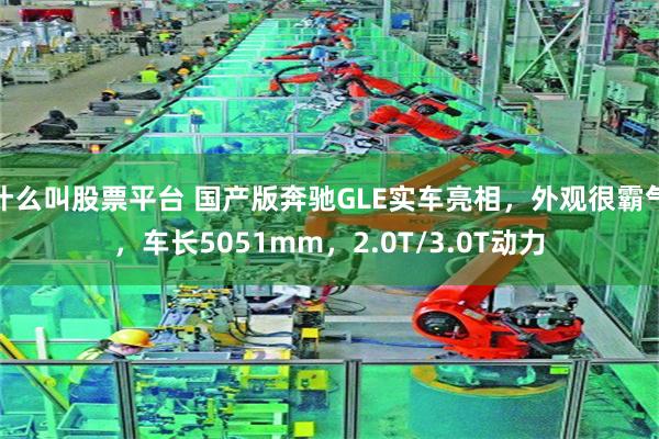 什么叫股票平台 国产版奔驰GLE实车亮相，外观很霸气，车长5051mm，2.0T/3.0T动力
