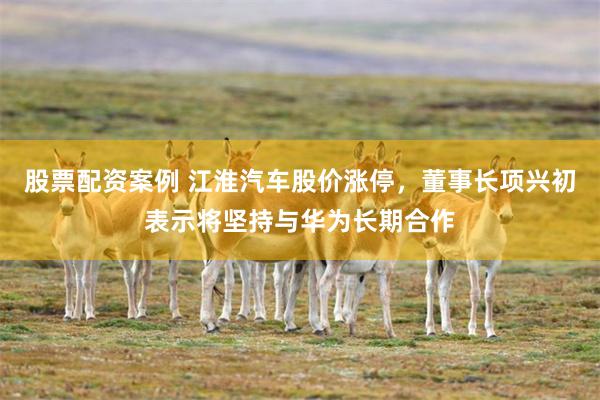 股票配资案例 江淮汽车股价涨停，董事长项兴初表示将坚持与华为长期合作