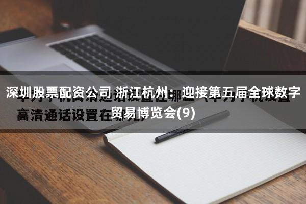 深圳股票配资公司 浙江杭州：迎接第五届全球数字贸易博览会(9)