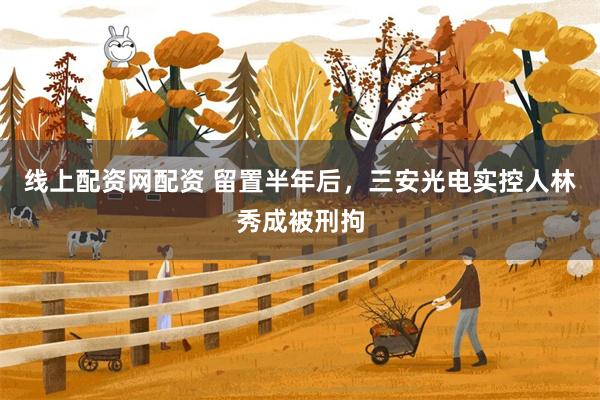 线上配资网配资 留置半年后，三安光电实控人林秀成被刑拘