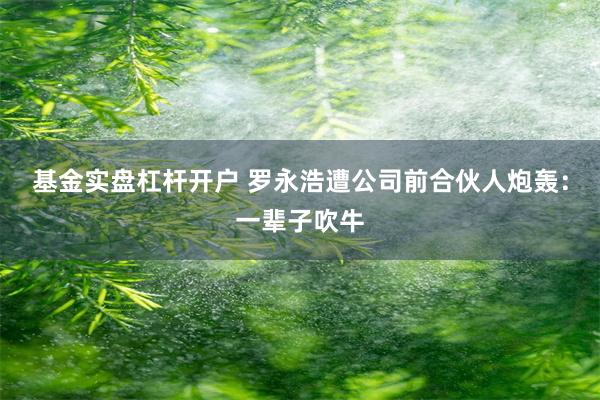 基金实盘杠杆开户 罗永浩遭公司前合伙人炮轰：一辈子吹牛