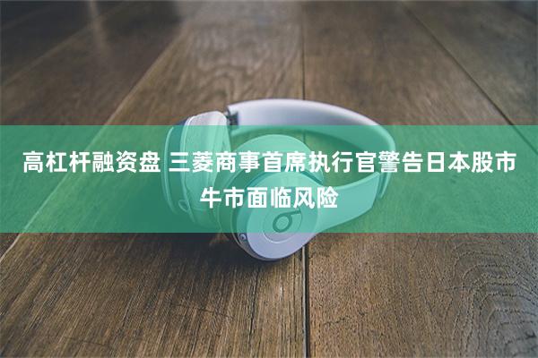 高杠杆融资盘 三菱商事首席执行官警告日本股市牛市面临风险