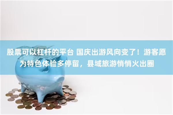 股票可以杠杆的平台 国庆出游风向变了！游客愿为特色体验多停留，县域旅游悄悄火出圈