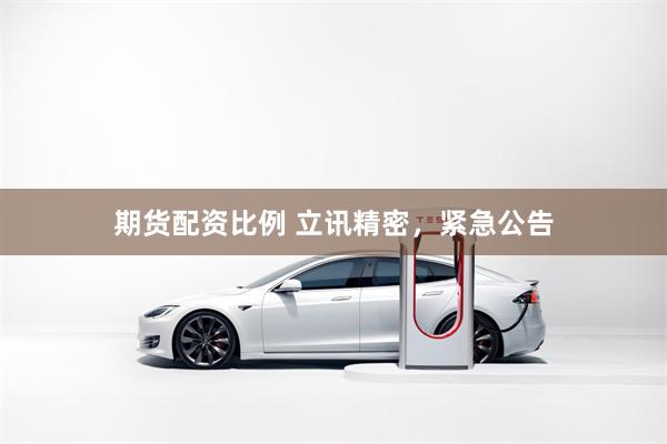 期货配资比例 立讯精密，紧急公告